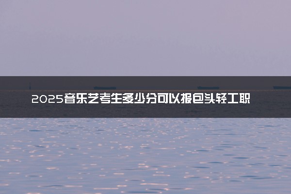 2025音乐艺考生多少分可以报包头轻工职业技术学院