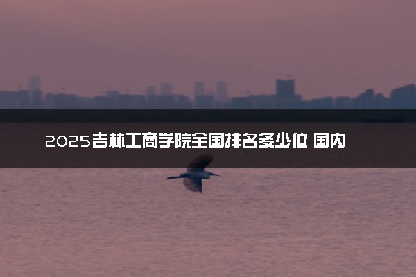 2025吉林工商学院全国排名多少位 国内第几名