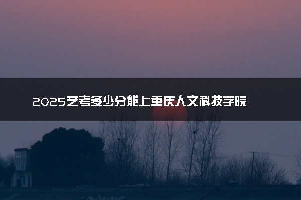 2025艺考多少分能上重庆人文科技学院 最低分数线是多少
