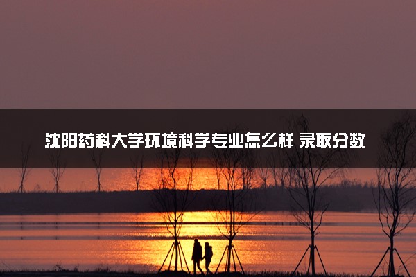 沈阳药科大学环境科学专业怎么样 录取分数线多少