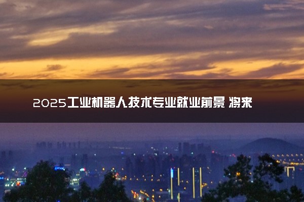2025工业机器人技术专业就业前景 将来能做什么工作