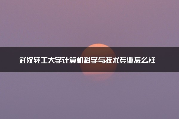 武汉轻工大学计算机科学与技术专业怎么样 录取分数线多少
