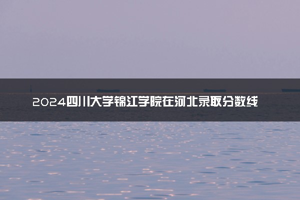 2024四川大学锦江学院在河北录取分数线 各专业分数及位次