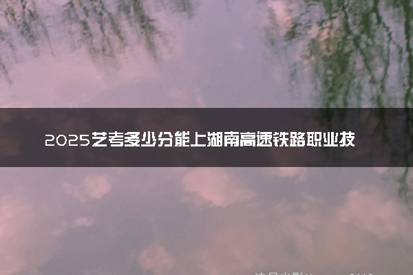 2025艺考多少分能上湖南高速铁路职业技术学院 最低分数线是多少