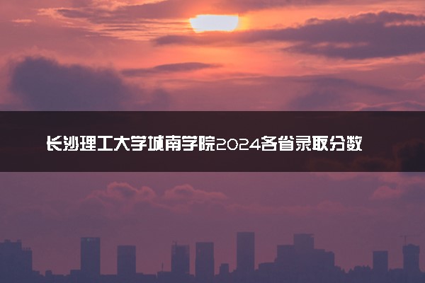 长沙理工大学城南学院2024各省录取分数线及最低位次是多少