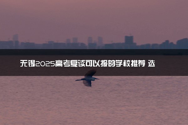 无锡2025高考复读可以报的学校推荐 选择哪所学校好