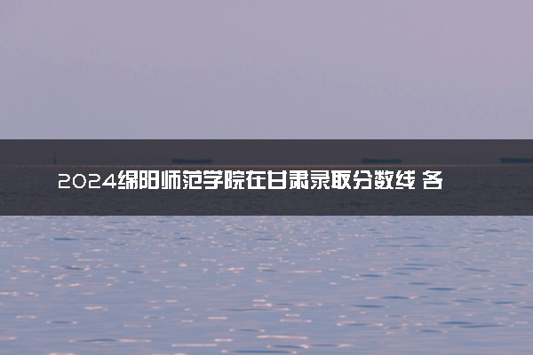 2024绵阳师范学院在甘肃录取分数线 各专业分数及位次