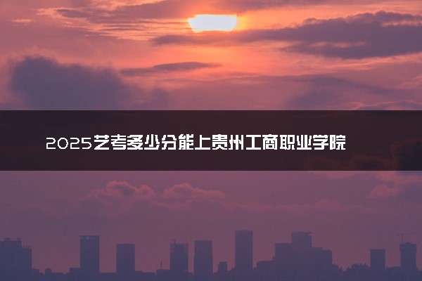2025艺考多少分能上贵州工商职业学院 最低分数线是多少