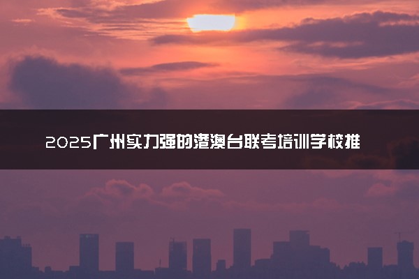 2025广州实力强的港澳台联考培训学校推荐 怎么选学校