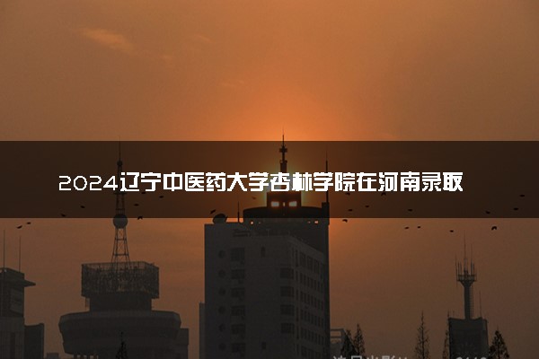 2024辽宁中医药大学杏林学院在河南录取分数线 各专业分数及位次