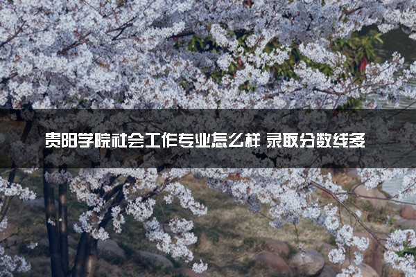 贵阳学院社会工作专业怎么样 录取分数线多少