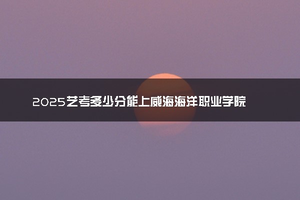 2025艺考多少分能上威海海洋职业学院 最低分数线是多少