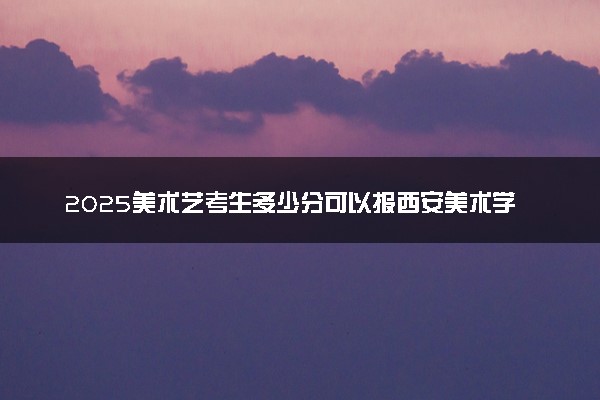 2025美术艺考生多少分可以报西安美术学院