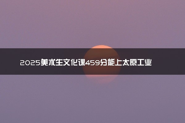 2025美术生文化课459分能上太原工业学院吗