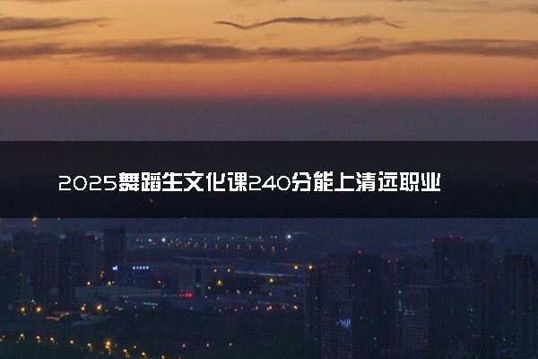 2025舞蹈生文化课240分能上清远职业技术学院吗