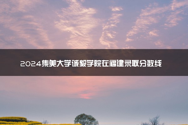 2024集美大学诚毅学院在福建录取分数线 各专业分数及位次