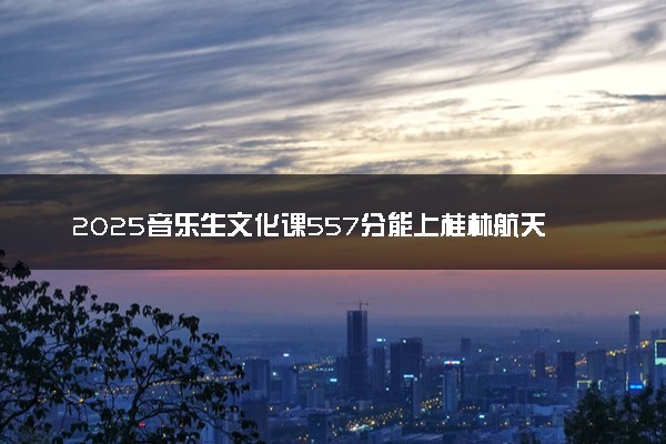 2025音乐生文化课557分能上桂林航天工业学院吗