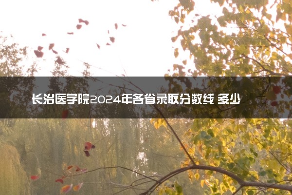 长治医学院2024年各省录取分数线 多少分能考上
