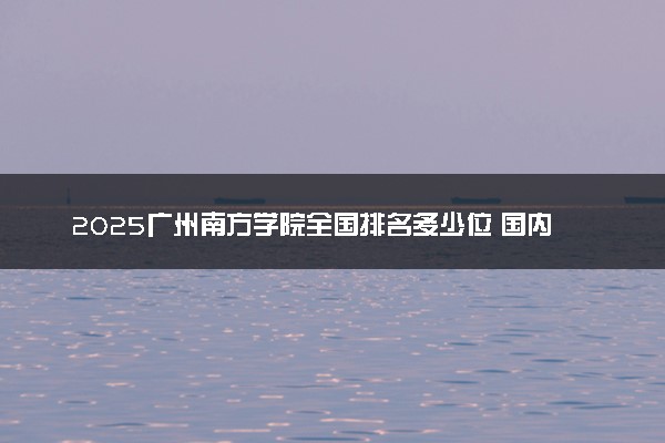 2025广州南方学院全国排名多少位 国内第几名