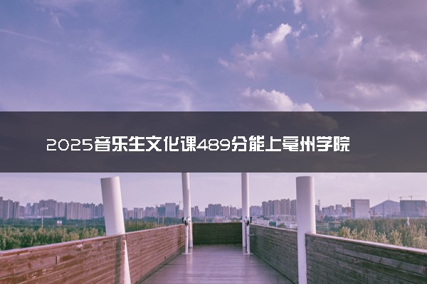 2025音乐生文化课489分能上亳州学院吗