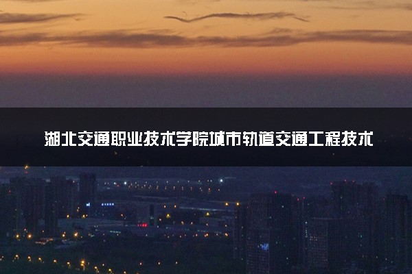 湖北交通职业技术学院城市轨道交通工程技术专业怎么样 录取分数线多少