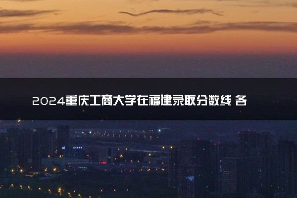 2024重庆工商大学在福建录取分数线 各专业分数及位次