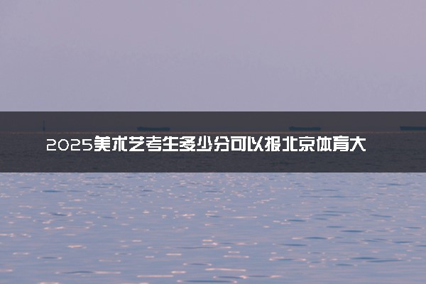 2025美术艺考生多少分可以报北京体育大学
