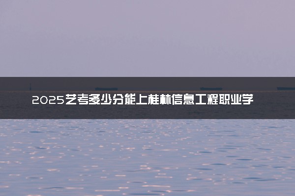 2025艺考多少分能上桂林信息工程职业学院 最低分数线是多少