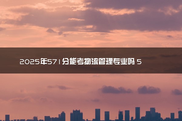 2025年571分能考物流管理专业吗 571分物流管理专业大学推荐