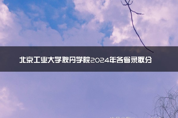 北京工业大学耿丹学院2024年各省录取分数线 多少分能考上