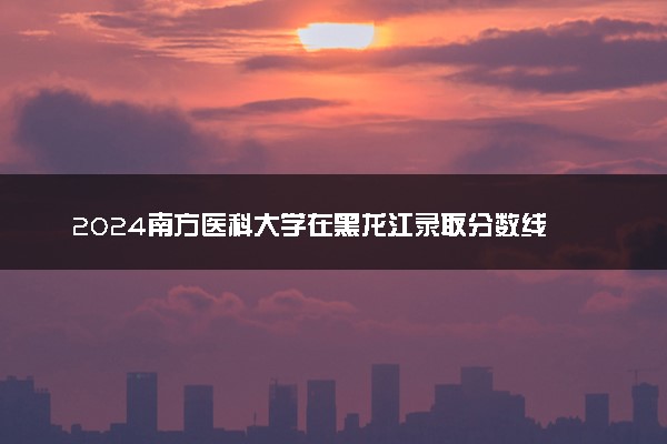 2024南方医科大学在黑龙江录取分数线 各专业分数及位次