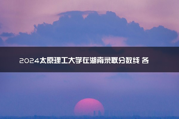2024太原理工大学在湖南录取分数线 各专业分数及位次