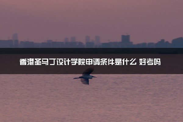 香港圣马丁设计学院申请条件是什么 好考吗