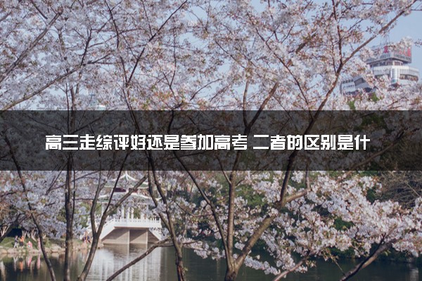 高三走综评好还是参加高考 二者的区别是什么
