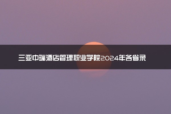 三亚中瑞酒店管理职业学院2024年各省录取分数线 多少分能考上