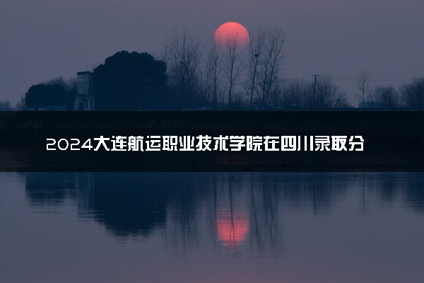 2024大连航运职业技术学院在四川录取分数线 各专业分数及位次