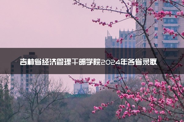 吉林省经济管理干部学院2024年各省录取分数线 多少分能考上