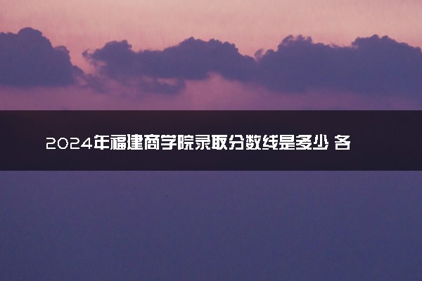 2024年福建商学院录取分数线是多少 各省最低分数线及位次