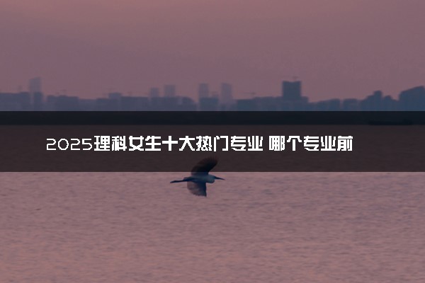 2025理科女生十大热门专业 哪个专业前景好