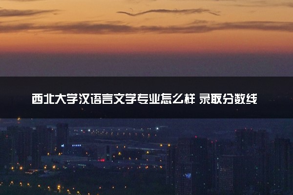 西北大学汉语言文学专业怎么样 录取分数线多少