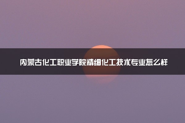 内蒙古化工职业学院精细化工技术专业怎么样 录取分数线多少