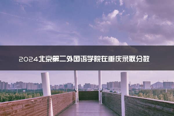 2024北京第二外国语学院在重庆录取分数线 各专业分数及位次