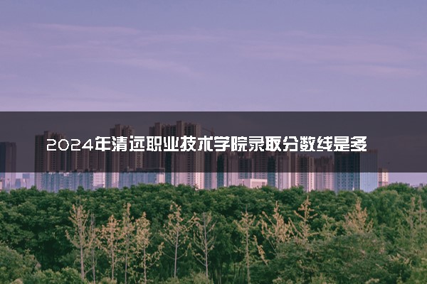 2024年清远职业技术学院录取分数线是多少 各省最低分数线及位次