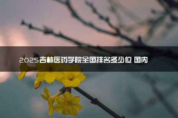 2025吉林医药学院全国排名多少位 国内第几名