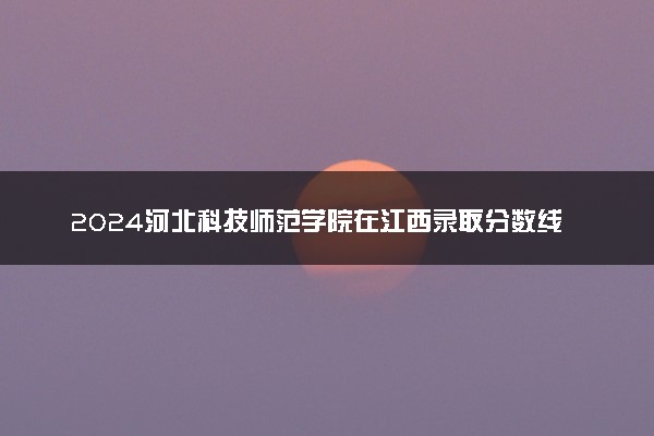2024河北科技师范学院在江西录取分数线 各专业分数及位次