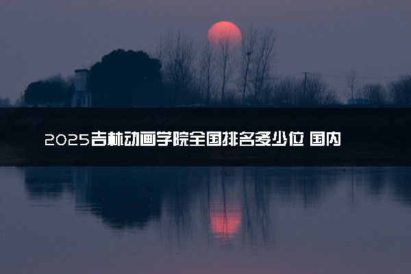 2025吉林动画学院全国排名多少位 国内第几名