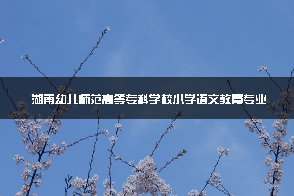湖南幼儿师范高等专科学校小学语文教育专业怎么样 录取分数线多少