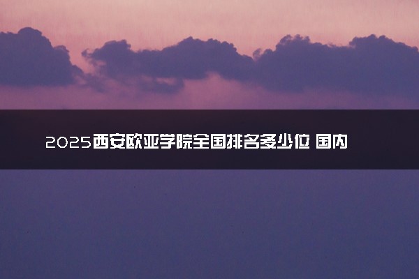 2025西安欧亚学院全国排名多少位 国内第几名