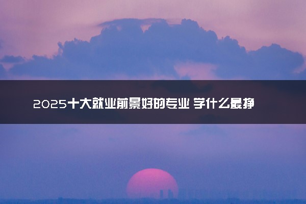 2025十大就业前景好的专业 学什么最挣钱