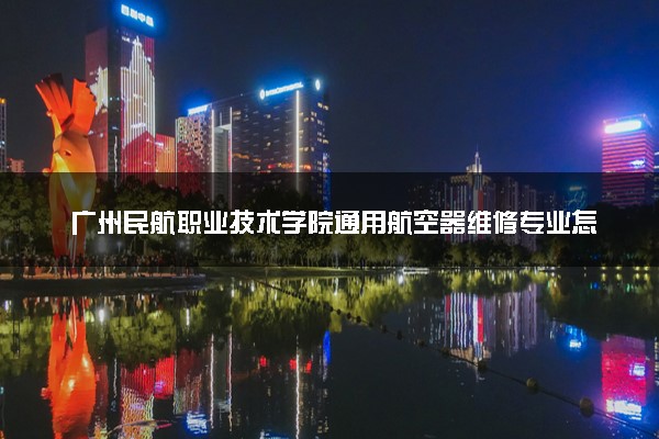 广州民航职业技术学院通用航空器维修专业怎么样 录取分数线多少